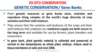 EX SITU CONSERVATION:
GENETIC CONSERVATION/ Gene Banks
Preparedforacademic purpose only 64
 Plant genetic resources or gene banks store, maintain and
reproduce living samples of the world's huge diversity of crop
varieties and their wild relatives.
 They ensure that the varieties and landraces of the crops and their
wild relatives that underpin our medicinal supply are both secure in
the long term and available for use by farmers, plant breeders and
researchers.
 In gene bank, plant genetic material is collected and preserved at
normal or low temperatures as whole plant, embryo, mature seed or
tissue meristems or cells and even DNA.
 