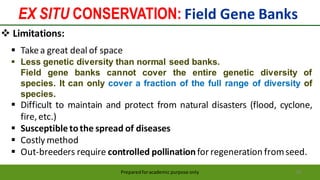 EX SITU CONSERVATION: Field Gene Banks
Preparedforacademic purpose only 68
 Limitations:
 Takea great deal of space
 Less genetic diversity than normal seed banks.
Field gene banks cannot cover the entire genetic diversity of
species. It can only cover a fraction of the full range of diversity of
species.
 Difficult to maintain and protect from natural disasters (flood, cyclone,
fire,etc.)
 Susceptibletothe spread of diseases
 Costly method
 Out-breeders require controlled pollinationfor regeneration fromseed.
 