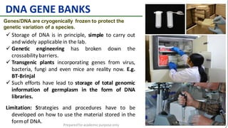 DNA GENE BANKS
Preparedforacademic purpose only
70
 Storage of DNA is in principle, simple to carry out
and widely applicable in the lab.
 Genetic engineering has broken down the
crossabilitybarriers.
 Transgenic plants incorporating genes from virus,
bacteria, fungi and even mice are reality now. E.g.
BT-Brinjal
 Such efforts have lead to storage of total genomic
information of germplasm in the form of DNA
libraries.
Limitation: Strategies and procedures have to be
developed on how to use the material stored in the
formof DNA.
Genes/DNA are cryogenically frozen to protect the
genetic variation of a species.
 