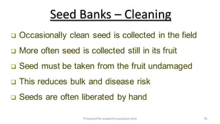 Preparedforacademic purpose only 76
 Occasionally clean seed is collected in the field
 More often seed is collected still in its fruit
 Seed must be taken from the fruit undamaged
 This reduces bulk and disease risk
 Seeds are often liberated by hand
Seed Banks – Cleaning
 