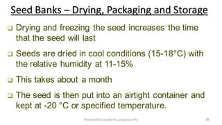 Preparedforacademic purpose only 78
 Drying and freezing the seed increases the time
that the seed will last
 Seeds are dried in cool conditions (15-18°C) with
the relative humidity at 11-15%
 This takes about a month
 The seed is then put into an airtight container and
kept at -20 °C or specified temperature.
Seed Banks – Drying, Packaging and Storage
 