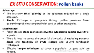 Preparedforacademic purpose only 80
EX SITU CONSERVATION: Pollen banks
Advantage
 The relatively small quantity of the specimen required for a single
accession.
 Simple: Exchange of germplasm through pollen possesses fewer
quarantine problems compared with seed or other propagules.
Disadvantage
 Pollen storage alone cannot conserve the cytoplasmic genetic diversity of
a species.
 There is need to assess the potential drawbacks of excluding maternal
genes and feasibility of ovule storage and in-vitro fertilization
techniques.
 Effective sample techniques to cover a population or gene pool are
needed.
 