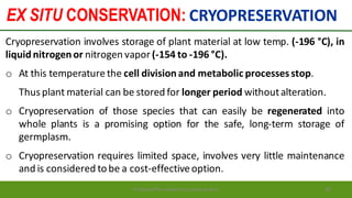 EX SITU CONSERVATION: CRYOPRESERVATION
Preparedforacademic purpose only 85
Cryopreservation involves storage of plant material at low temp. (-196 °C), in
liquidnitrogenor nitrogen vapor (-154 to -196 °C).
o At this temperature the cell divisionand metabolic processesstop.
Thusplant material can be stored for longer period withoutalteration.
o Cryopreservation of those species that can easily be regenerated into
whole plants is a promising option for the safe, long-term storage of
germplasm.
o Cryopreservation requires limited space, involves very little maintenance
and is considered to be a cost-effectiveoption.
 