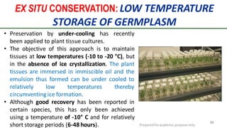 EX SITU CONSERVATION: LOW TEMPERATURE
STORAGE OF GERMPLASM
Preparedforacademic purpose only
88
• Preservation by under-cooling has recently
been applied to plant tissue cultures.
• The objective of this approach is to maintain
tissues at low temperatures (-10 to -20 °C), but
in the absence of ice crystallization. The plant
tissues are immersed in immiscible oil and the
emulsion thus formed can be under cooled to
relatively low temperatures thereby
circumventing ice formation.
• Although good recovery has been reported in
certain species, this has only been achieved
using a temperature of -10° C and for relatively
short storage periods (6-48 hours).
 