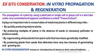 EX SITU CONSERVATION: IN VITRO PROPAGATION
& REGENERATION
Preparedforacademic purpose only
89IN VITRO REGENERATION meansre- introductionof plants to theirnatural habitats.
The propagation of a plant by using a plant part or single cell or group cell in a test tube
under very controlledand hygienic conditions is called"TissueCulture".
It plays an important role in conservation of medicinalplants in differentways like:-
• By quickly producingmature plants.
• By producing multiples of plants in the absence of seeds or necessary pollinator to
produce seeds.
• By regenerating wholeplantsfrom plant cellsthat have beengenetically modified.
• By producing plants from seeds that otherwise have very low chances of germinating
and growing etc.
 