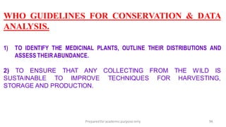 Preparedforacademic purpose only 94
WHO GUIDELINES FOR CONSERVATION & DATA
ANALYSIS.
1) TO IDENTIFY THE MEDICINAL PLANTS, OUTLINE THEIR DISTRIBUTIONS AND
ASSESS THEIRABUNDANCE.
2) TO ENSURE THAT ANY COLLECTING FROM THE WILD IS
SUSTAINABLE TO IMPROVE TECHNIQUES FOR HARVESTING,
STORAGE AND PRODUCTION.
 