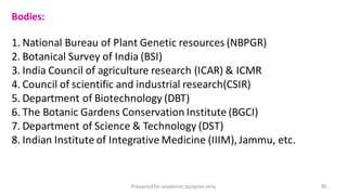 Preparedforacademic purpose only 95
Bodies:
1. National Bureau of Plant Genetic resources (NBPGR)
2. Botanical Survey of India (BSI)
3. India Council of agriculture research (ICAR) & ICMR
4. Council of scientific and industrial research(CSIR)
5. Department of Biotechnology (DBT)
6. The Botanic Gardens Conservation Institute (BGCI)
7. Department of Science & Technology (DST)
8. Indian Institute of Integrative Medicine (IIIM),Jammu, etc.
 