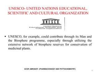 UNESCO- UNITED NATIONS EDUCATIONAL,
SCIENTIFIC AND CULTURAL ORGANIZATION
 UNESCO, for example, could contribute through its Man and
the Biosphere programme, especially through utilizing the
extensive network of biosphere reserves for conservation of
medicinal plants.
11
GCOP, AMRAVATI (PHARMACOGNOSY AND PHYTOCHEMISTRY)
 