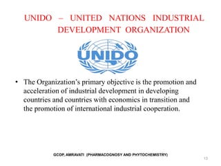 13
UNIDO – UNITED NATIONS INDUSTRIAL
DEVELOPMENT ORGANIZATION
• The Organization’s primary objective is the promotion and
acceleration of industrial development in developing
countries and countries with economics in transition and
the promotion of international industrial cooperation.
GCOP, AMRAVATI (PHARMACOGNOSY AND PHYTOCHEMISTRY)
 