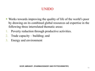 UNIDO
 Works towards improving the quality of life of the world’s poor
by drawing on its combined global resources ad expertise in the
following three interrelated thematic areas:
1. Poverty reduction through productive activities.
2. Trade capacity – building; and
3. Energy and environment
14
GCOP, AMRAVATI (PHARMACOGNOSY AND PHYTOCHEMISTRY)
 