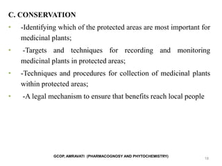 GCOP, AMRAVATI (PHARMACOGNOSY AND PHYTOCHEMISTRY)
18
C. CONSERVATION
• -Identifying which of the protected areas are most important for
medicinal plants;
• -Targets and techniques for recording and monitoring
medicinal plants in protected areas;
• -Techniques and procedures for collection of medicinal plants
within protected areas;
• -A legal mechanism to ensure that benefits reach local people
 