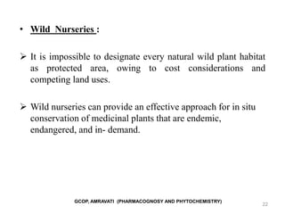 22
• Wild Nurseries :
 It is impossible to designate every natural wild plant habitat
as protected area, owing to cost considerations and
competing land uses.
 Wild nurseries can provide an effective approach for in situ
conservation of medicinal plants that are endemic,
endangered, and in- demand.
GCOP, AMRAVATI (PHARMACOGNOSY AND PHYTOCHEMISTRY)
 