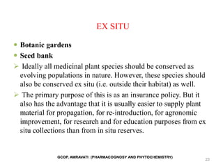EX SITU
 Botanic gardens
 Seed bank
 Ideally all medicinal plant species should be conserved as
evolving populations in nature. However, these species should
also be conserved ex situ (i.e. outside their habitat) as well.
 The primary purpose of this is as an insurance policy. But it
also has the advantage that it is usually easier to supply plant
material for propagation, for re-introduction, for agronomic
improvement, for research and for education purposes from ex
situ collections than from in situ reserves.
23
GCOP, AMRAVATI (PHARMACOGNOSY AND PHYTOCHEMISTRY)
 