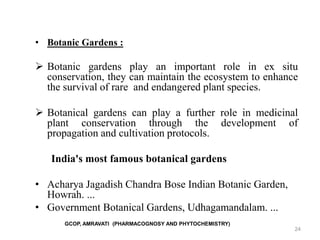24
• Botanic Gardens :
 Botanic gardens play an important role in ex situ
conservation, they can maintain the ecosystem to enhance
the survival of rare and endangered plant species.
 Botanical gardens can play a further role in medicinal
plant conservation through the development of
propagation and cultivation protocols.
India's most famous botanical gardens
• ​Acharya Jagadish Chandra Bose Indian Botanic Garden,
Howrah. ...
• ​Government Botanical Gardens, Udhagamandalam. ...
GCOP, AMRAVATI (PHARMACOGNOSY AND PHYTOCHEMISTRY)
 