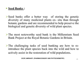 25
 Seed Banks :
Seed banks offer a better way of storing the genetic
diversity of many medicinal plants ex- situ than through
botanic gardens and are recommended to help preserve the
biological and genetic diversity of wild plant species.
The most noteworthy seed bank is the Millennium Seed
Bank Project at the Royal Botanic Gardens in Britain.
The challenging tasks of seed banking are how to re-
introduce the plant species back into the wild and how to
actively assist in the restoration of wild populations.
GCOP, AMRAVATI (PHARMACOGNOSY AND PHYTOCHEMISTRY)
 