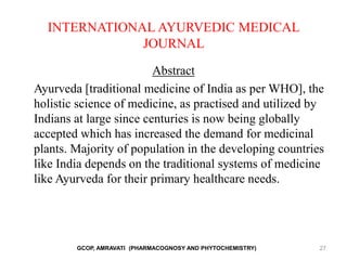INTERNATIONAL AYURVEDIC MEDICAL
JOURNAL
Abstract
Ayurveda [traditional medicine of India as per WHO], the
holistic science of medicine, as practised and utilized by
Indians at large since centuries is now being globally
accepted which has increased the demand for medicinal
plants. Majority of population in the developing countries
like India depends on the traditional systems of medicine
like Ayurveda for their primary healthcare needs.
GCOP, AMRAVATI (PHARMACOGNOSY AND PHYTOCHEMISTRY) 27
 