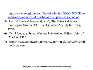 GCOP, AMRAVATI (PHARMACOGNOSY AND PHYTOCHEMISTRY) 30
https://www.google.com/url?sa=i&url=https%3A%2F%2Fww
w.dreamstime.com%2Fillustration%2Fplant-conservation.
5) Piet JH. Logical Presentation of ; The Saiva Siddhanta
Philosophy. Madras: Christian Literature Society for India;
1952.
6) Tamil Lexicon. 36 ed. Madras: Publications Office: Univ. of
Madras; 1982
7) https://www.google.com/url?sa=i&url=https%3A%2F%2Fsli
deplayer.com
 