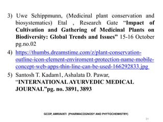 GCOP, AMRAVATI (PHARMACOGNOSY AND PHYTOCHEMISTRY)
31
3) Uwe Schippmunn, (Medicinal plant conservation and
biosystematics) Etal , Research Gate “Impact of
Cultivation and Gathering of Medicinal Plants on
Biodiversity: Global Trends and Issues” 15-16 October
pg.no.02
4) https://thumbs.dreamstime.com/z/plant-conservation-
outline-icon-element-enviroment-protection-name-mobile-
concept-web-apps-thin-line-can-be-used-166292833.jpg
5) Santosh T. Kadam1, Ashalata D. Pawar,
“INTERNATIONALAYURVEDIC MEDICAL
JOURNAL”pg. no. 3891, 3893
 