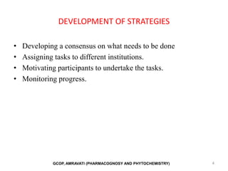 DEVELOPMENT OF STRATEGIES
• Developing a consensus on what needs to be done
• Assigning tasks to different institutions.
• Motivating participants to undertake the tasks.
• Monitoring progress.
4
GCOP, AMRAVATI (PHARMACOGNOSY AND PHYTOCHEMISTRY)
 