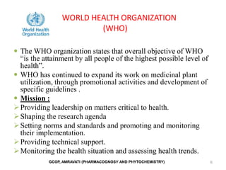 WORLD HEALTH ORGANIZATION
(WHO)
 The WHO organization states that overall objective of WHO
“is the attainment by all people of the highest possible level of
health”.
 WHO has continued to expand its work on medicinal plant
utilization, through promotional activities and development of
specific guidelines .
 Mission :
Providing leadership on matters critical to health.
Shaping the research agenda
Setting norms and standards and promoting and monitoring
their implementation.
Providing technical support.
Monitoring the health situation and assessing health trends.
6
GCOP, AMRAVATI (PHARMACOGNOSY AND PHYTOCHEMISTRY)
 