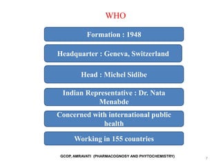 7
WHO
Formation : 1948
Headquarter : Geneva, Switzerland
Head : Michel Sidibe
Indian Representative : Dr. Nata
Menabde
Concerned with international public
health
Working in 155 countries
GCOP, AMRAVATI (PHARMACOGNOSY AND PHYTOCHEMISTRY)
 