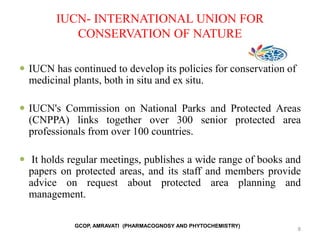 IUCN- INTERNATIONAL UNION FOR
CONSERVATION OF NATURE
 IUCN has continued to develop its policies for conservation of
medicinal plants, both in situ and ex situ.
 IUCN's Commission on National Parks and Protected Areas
(CNPPA) links together over 300 senior protected area
professionals from over 100 countries.
 It holds regular meetings, publishes a wide range of books and
papers on protected areas, and its staff and members provide
advice on request about protected area planning and
management.
8
GCOP, AMRAVATI (PHARMACOGNOSY AND PHYTOCHEMISTRY)
 