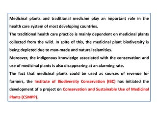 Medicinal plants and traditional medicine play an important role in the
health care system of most developing countries.
The traditional health care practice is mainly dependent on medicinal plants
collected from the wild. In spite of this, the medicinal plant biodiversity is
being depleted due to man-made and natural calamities.
Moreover, the indigenous knowledge associated with the conservation and
use of medicinal plants is also disappearing at an alarming rate.
The fact that medicinal plants could be used as sources of revenue for
farmers, the Institute of Biodiversity Conservation (IBC) has initiated the
development of a project on Conservation and Sustainable Use of Medicinal
Plants (CSMPP).
 