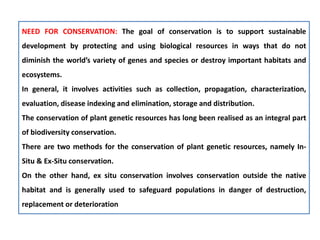NEED FOR CONSERVATION: The goal of conservation is to support sustainable
development by protecting and using biological resources in ways that do not
diminish the world’s variety of genes and species or destroy important habitats and
ecosystems.
In general, it involves activities such as collection, propagation, characterization,
evaluation, disease indexing and elimination, storage and distribution.
The conservation of plant genetic resources has long been realised as an integral part
of biodiversity conservation.
There are two methods for the conservation of plant genetic resources, namely In-
Situ & Ex-Situ conservation.
On the other hand, ex situ conservation involves conservation outside the native
habitat and is generally used to safeguard populations in danger of destruction,
replacement or deterioration
 
