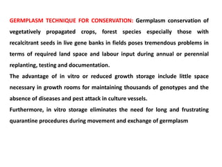 GERMPLASM TECHNIQUE FOR CONSERVATION: Germplasm conservation of
vegetatively propagated crops, forest species especially those with
recalcitrant seeds in live gene banks in fields poses tremendous problems in
terms of required land space and labour input during annual or perennial
replanting, testing and documentation.
The advantage of in vitro or reduced growth storage include little space
necessary in growth rooms for maintaining thousands of genotypes and the
absence of diseases and pest attack in culture vessels.
Furthermore, in vitro storage eliminates the need for long and frustrating
quarantine procedures during movement and exchange of germplasm
 
