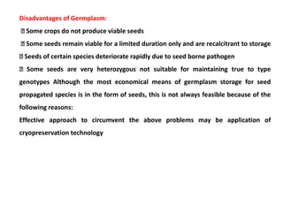 Disadvantages of Germplasm:
Some crops do not produce viable seeds
Some seeds remain viable for a limited duration only and are recalcitrant to storage
Seeds of certain species deteriorate rapidly due to seed borne pathogen
Some seeds are very heterozygous not suitable for maintaining true to type
genotypes Although the most economical means of germplasm storage for seed
propagated species is in the form of seeds, this is not always feasible because of the
following reasons:
Effective approach to circumvent the above problems may be application of
cryopreservation technology
 