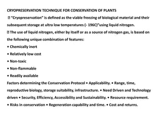 CRYOPRESERVATION TECHNIQUE FOR CONSERVATION OF PLANTS
“Cryopreservation” is defined as the viable freezing of biological material and their
subsequent storage at ultra low temperatures (- 196C)”using liquid nitrogen.
The use of liquid nitrogen, either by itself or as a source of nitrogen gas, is based on
the following unique combination of features:
• Chemically inert
• Relatively low cost
• Non-toxic
• Non-flammable
• Readily available
Factors determining the Conservation Protocol • Applicability. • Range, time,
reproductive biology, storage suitability, infrastructure. • Need Driven and Technology
driven • Security, Efficiency, Accessibility and Sustainability. • Resource requirement.
• Risks in conservation • Regeneration capability and time. • Cost and returns.
 