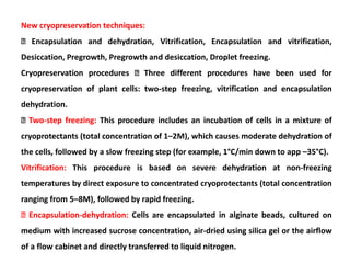 New cryopreservation techniques:
Encapsulation and dehydration, Vitrification, Encapsulation and vitrification,
Desiccation, Pregrowth, Pregrowth and desiccation, Droplet freezing.
Cryopreservation procedures Three different procedures have been used for
cryopreservation of plant cells: two-step freezing, vitrification and encapsulation
dehydration.
Two-step freezing: This procedure includes an incubation of cells in a mixture of
cryoprotectants (total concentration of 1–2M), which causes moderate dehydration of
the cells, followed by a slow freezing step (for example, 1°C/min down to app –35°C).
Vitrification: This procedure is based on severe dehydration at non-freezing
temperatures by direct exposure to concentrated cryoprotectants (total concentration
ranging from 5–8M), followed by rapid freezing.
Encapsulation-dehydration: Cells are encapsulated in alginate beads, cultured on
medium with increased sucrose concentration, air-dried using silica gel or the airflow
of a flow cabinet and directly transferred to liquid nitrogen.
 