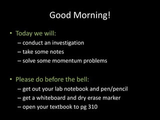 Good Morning!
• Today we will:
  – conduct an investigation
  – take some notes
  – solve some momentum problems


• Please do before the bell:
  – get out your lab notebook and pen/pencil
  – get a whiteboard and dry erase marker
  – open your textbook to pg 310
 