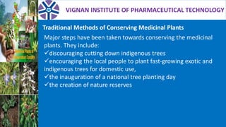 VIGNAN INSTITUTE OF PHARMACEUTICAL TECHNOLOGY
Traditional Methods of Conserving Medicinal Plants
Major steps have been taken towards conserving the medicinal
plants. They include:
discouraging cutting down indigenous trees
encouraging the local people to plant fast-growing exotic and
indigenous trees for domestic use,
the inauguration of a national tree planting day
the creation of nature reserves
 