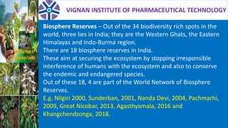 VIGNAN INSTITUTE OF PHARMACEUTICAL TECHNOLOGY
Biosphere Reserves – Out of the 34 biodiversity rich spots in the
world, three lies in India; they are the Western Ghats, the Eastern
Himalayas and Indo-Burma region.
There are 18 biosphere reserves in India.
These aim at securing the ecosystem by stopping irresponsible
interference of humans with the ecosystem and also to conserve
the endemic and endangered species.
Out of these 18, 4 are part of the World Network of Biosphere
Reserves.
E.g. Nilgiri 2000, Sunderban, 2001, Nanda Devi, 2004, Pachmarhi,
2009, Great Nicobar, 2013, Agasthyamala, 2016 and
Khangchendzonga, 2018.
 