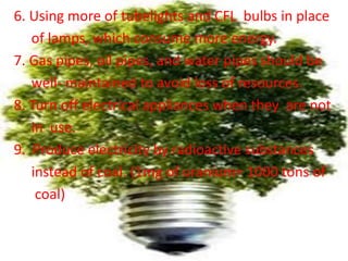 6. Using more of tubelights and CFL bulbs in place
of lamps, which consume more energy.
7. Gas pipes, oil pipes, and water pipes should be
well- maintained to avoid loss of resources.
8. Turn off electrical appliances when they are not
in use.
9. Produce electricity by radioactive substances
instead of coal. (1mg of uranium= 1000 tons of
coal)
 