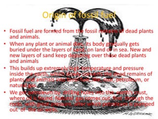 Origin of fossil fuel
• Fossil fuel are formed from the fossil remains of dead plants
and animals.
• When any plant or animal dies, its body gradually gets
buried under the layers of sand, on land or in sea. New and
new layers of sand keep depsiting over these dead plants
and animals
• This builds up extremely high temperature and pressure
inside the earth, which slowly converts the dead remains of
plants and animals into fossil fuel, like, coal, petroleum, or
natural gas.
• We get petroleum by drilling holes into the earth’s crust,
where oil is found. Natural gas comes out first through the
rocks with great pressure, after which petroleum is pumped
out of the oil wells.
 