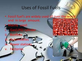 Uses of Fossil Fuels
• Fossil fuel’s are widely used all over the world
and in large amount.
• Mainly used:
i. Gas(LPG) cylinder
ii. Bonfires
iii. Automobiles
iv. Power stations
v. Factories
 