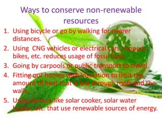 Ways to conserve non-renewable
resources
1. Using bicycle or go by walking for nearer
distances.
2. Using CNG vehicles or electrical cars, mopeds,
bikes, etc. reduces usage of fossil fuels.
3. Going by carpools or public transport to travel.
4. Fitting our homes with insulation to limit the
amount of heat that is lost through roofs and the
walls.
5. Using devices like solar cooker, solar water
heater, etc. that use renewable sources of energy.
 
