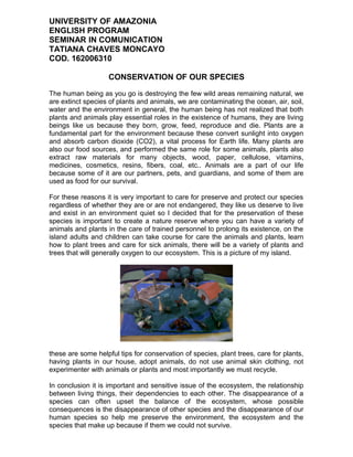 UNIVERSITY OF AMAZONIA
ENGLISH PROGRAM
SEMINAR IN COMUNICATION
TATIANA CHAVES MONCAYO
COD. 162006310
CONSERVATION OF OUR SPECIES
The human being as you go is destroying the few wild areas remaining natural, we
are extinct species of plants and animals, we are contaminating the ocean, air, soil,
water and the environment in general, the human being has not realized that both
plants and animals play essential roles in the existence of humans, they are living
beings like us because they born, grow, feed, reproduce and die. Plants are a
fundamental part for the environment because these convert sunlight into oxygen
and absorb carbon dioxide (CO2), a vital process for Earth life. Many plants are
also our food sources, and performed the same role for some animals, plants also
extract raw materials for many objects, wood, paper, cellulose, vitamins,
medicines, cosmetics, resins, fibers, coal, etc.. Animals are a part of our life
because some of it are our partners, pets, and guardians, and some of them are
used as food for our survival.
For these reasons it is very important to care for preserve and protect our species
regardless of whether they are or are not endangered, they like us deserve to live
and exist in an environment quiet so I decided that for the preservation of these
species is important to create a nature reserve where you can have a variety of
animals and plants in the care of trained personnel to prolong its existence, on the
island adults and children can take course for care the animals and plants, learn
how to plant trees and care for sick animals, there will be a variety of plants and
trees that will generally oxygen to our ecosystem. This is a picture of my island.
these are some helpful tips for conservation of species, plant trees, care for plants,
having plants in our house, adopt animals, do not use animal skin clothing, not
experimenter with animals or plants and most importantly we must recycle.
In conclusion it is important and sensitive issue of the ecosystem, the relationship
between living things, their dependencies to each other. The disappearance of a
species can often upset the balance of the ecosystem, whose possible
consequences is the disappearance of other species and the disappearance of our
human species so help me preserve the environment, the ecosystem and the
species that make up because if them we could not survive.
 