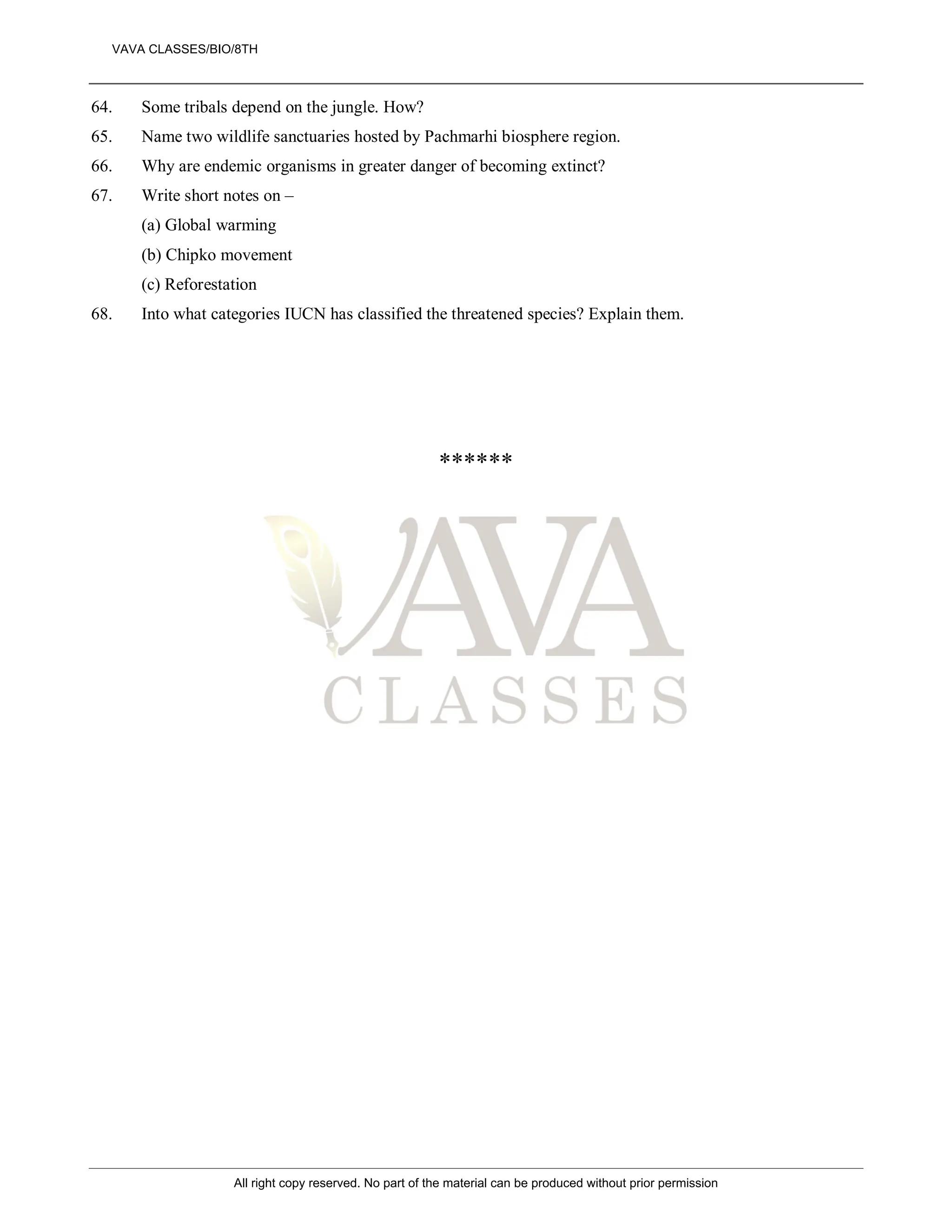 64. Some tribals depend on the jungle. How?
65. Name two wildlife sanctuaries hosted by Pachmarhi biosphere region.
66. Why are endemic organisms in greater danger of becoming extinct?
67. Write short notes on –
(a) Global warming
(b) Chipko movement
(c) Reforestation
68. Into what categories IUCN has classified the threatened species? Explain them.
******
VAVA CLASSES/BIO/8TH
All right copy reserved. No part of the material can be produced without prior permission
 