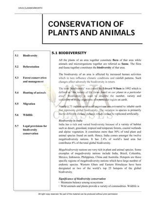 CONSERVATION OF
PLANTS AND ANIMALS
5.1
5.2
5.3
5.4
5.5
5.6
5.7
Biodiversity
Deforestation
Forest conservation
and management
Hunting of animals
Migration
Wildlife
Legal provisions for
biodiversity
conservation
5.1 BIODIVERSITY
All the plants of an area together constitute flora of that area while
animals and microorganisms together are referred as fauna. The flora
and fauna together constitutes the biodiversity of that area.
The biodiversity of an area is affected by increased human activities
which in turn influence climatic conditions and rainfall patterns. Such
changes affect adversely the biodiversity in return.
The term ‘biodiversity’ was coined by Edward Wilson in 1992 which is
defined as “the variety of life forms found on our planet in a particular
area”. Biodiversity is used to describe the number, variety and
variability of living organisms of a particular region on earth.
Nearly 1.75 million species of organisms are estimated to inhabit earth
that represents global biodiversity. The variation in species is primarily
due to different climatic patterns which cannot be replicated artificially.
Biodiversity in India
India has a rich and varied biodiversity because of a variety of habitat
such as desert, grassland, tropical and temperate forests, coastal wetlands
and alpine vegetation. It constitutes more than 50% of total plant and
animal species found on earth. Hence, India comes amongst the twelve
megabiodiversity nations. It has 2.4% of world’s land area but
contributes 8% of the total global biodiversity.
Megabiodiversity nations are very rich in plant and animal species. Some
examples of megadiversity nations include India, Brazil, Columbia,
Mexico, Indonesia, Philippines, China and Australia. Hotspots are those
specific regions of megabiodiversity nations which have large number of
endemic species. Western Ghats and Eastern Himalayas have been
designated as two of the world’s top 25 hotspots of the global
biodiversity.
Significance of biodiversity conservation
 Maintains balance among ecosystems
 Wild animals and plants provide a variety of commodities. Wildlife is
VAVA CLASSES/BIO/8TH
All right copy reserved. No part of the material can be produced without prior permission
 