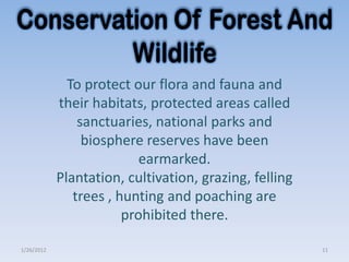 To protect our flora and fauna and
            their habitats, protected areas called
                sanctuaries, national parks and
                 biosphere reserves have been
                           earmarked.
            Plantation, cultivation, grazing, felling
               trees , hunting and poaching are
                        prohibited there.

1/26/2012                                               11
 