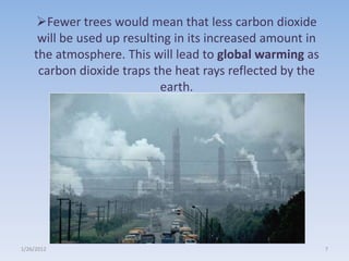 Fewer trees would mean that less carbon dioxide
     will be used up resulting in its increased amount in
    the atmosphere. This will lead to global warming as
     carbon dioxide traps the heat rays reflected by the
                            earth.




1/26/2012                                                   7
 