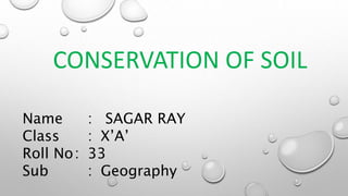 CONSERVATION OF SOIL
Name : SAGAR RAY
Class : X’A’
Roll No: 33
Sub : Geography
 