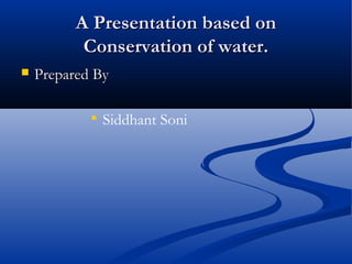 A Presentation based onA Presentation based on
Conservation of water.Conservation of water.
 Prepared ByPrepared By

Siddhant Soni
 