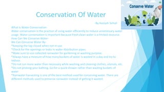 Conservation Of Water
-By Aasiyah Sohail
What Is Water Conservation-
Water conservation is the practice of using water efficiently to reduce unnecessary water
usage. Water conservation is important because fresh clean water is a limited resource.
How Can We Conserve Water-
We Can Conserve Water By-
*Keeping the tap closed when not in use.
*Check for the openings or leaks in water distribution pipes.
*Make sure to use collected rainwater for gardening or washing purpose.
*Always have a measure of how many buckets of water is wasted in a day and try to
reduce.
*Do not run more water than necessary while washing and cleaning clothes, utensils, etc.
*Do not prolong your bathing. Go for a quick shower rather than wasting buckets of
water
*Rainwater harvesting is one of the best method used for conserving water. There are
different methods used to preserve rainwater instead of getting it wasted.
 