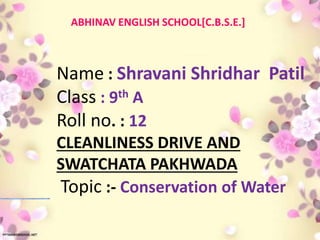 Name : Shravani Shridhar Patil
Class : 9th A
Roll no. : 12
CLEANLINESS DRIVE AND
SWATCHATA PAKHWADA
Topic :- Conservation of Water
ABHINAV ENGLISH SCHOOL[C.B.S.E.]
 