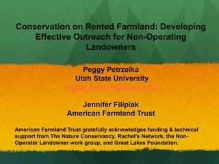 Conservation on Rented Farmland: Developing
Effective Outreach for Non-Operating
Landowners
Peggy Petrzelka
Utah State University
peggy.petrzelka@usu.edu
Jennifer Filipiak
American Farmland Trust
American Farmland Trust gratefully acknowledges funding & technical
support from The Nature Conservancy, Rachel’s Network, the Non-
Operator Landowner work group, and Great Lakes Foundation.
 