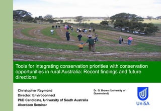 Tools for integrating conservation priorities with conservation opportunities in rural Australia: Recent findings and future directions Christopher Raymond Director, Enviroconnect PhD Candidate, University of South Australia Aberdeen Seminar Dr. G. Brown (University of Queensland)  